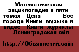 Математическая энциклопедия в пяти томах › Цена ­ 1 000 - Все города Книги, музыка и видео » Книги, журналы   . Ленинградская обл.